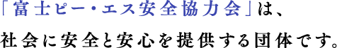 「富士ピー・エス安全協力会」は、社会に安全と安心を提供する団体です。